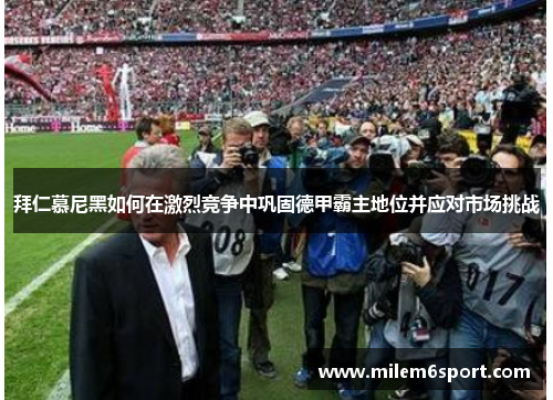 拜仁慕尼黑如何在激烈竞争中巩固德甲霸主地位并应对市场挑战