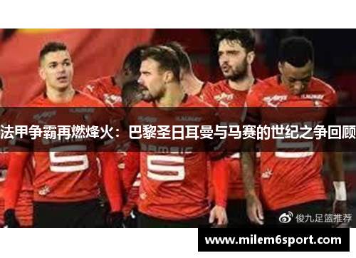 法甲争霸再燃烽火：巴黎圣日耳曼与马赛的世纪之争回顾