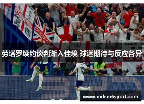 劳塔罗续约谈判渐入佳境 球迷期待与反应各异