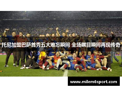 托尼加盟巴萨首秀五大难忘瞬间 全场瞩目瞬间再现传奇